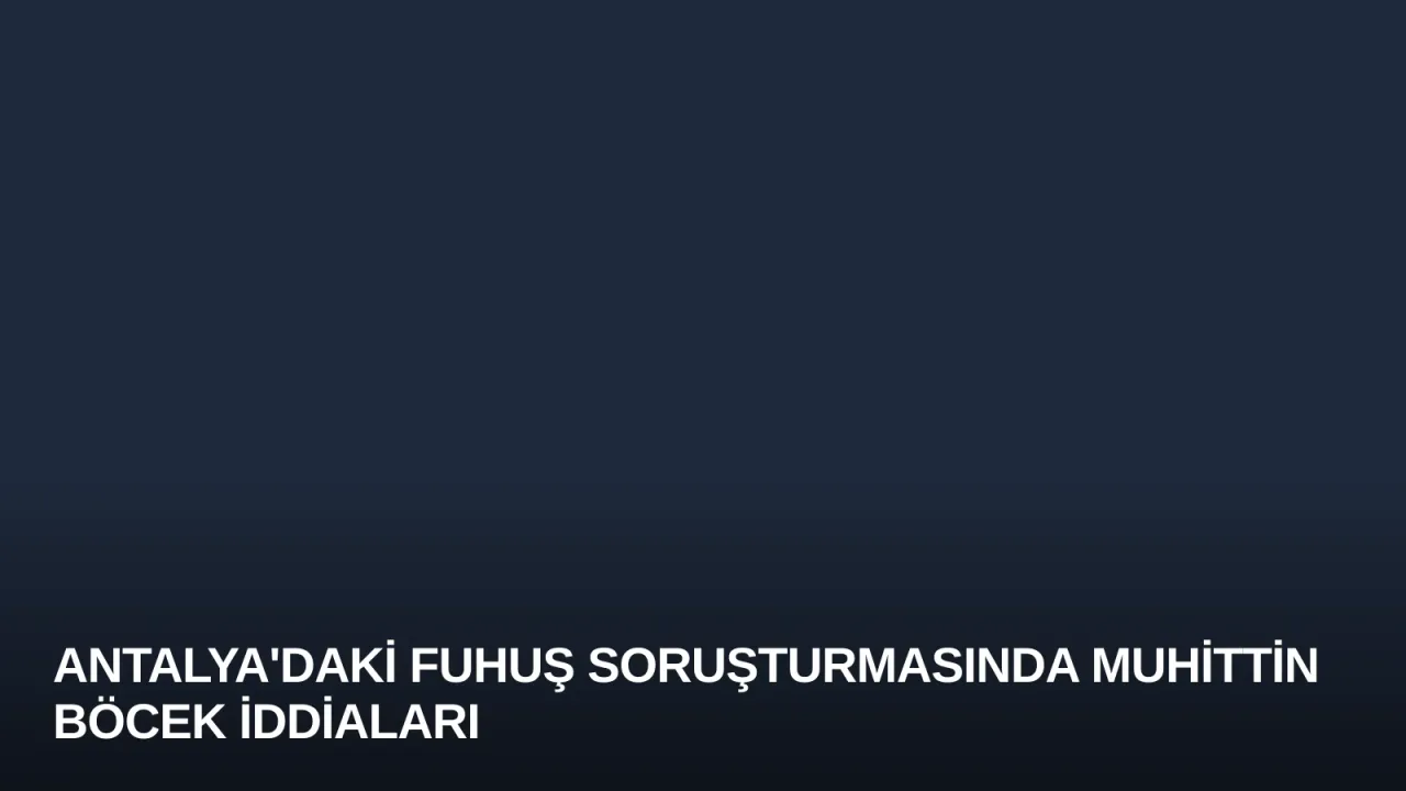 Antalya'daki Fuhuş Soruşturmasında Muhittin Böcek İddiaları