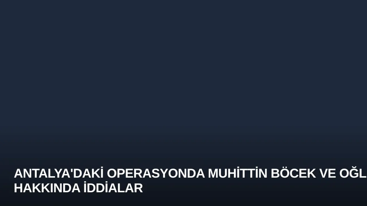 Antalya'daki Operasyonda Muhittin Böcek ve Oğlu Hakkında İddialar