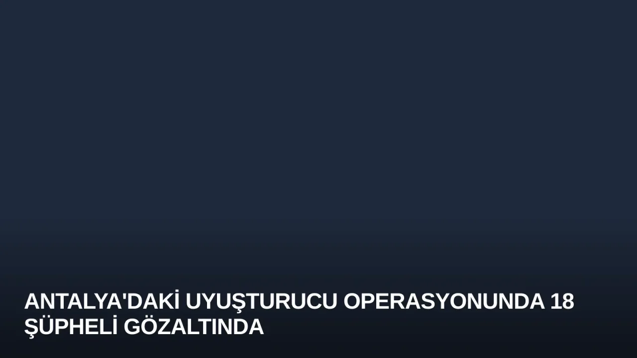 Antalya'daki Uyuşturucu Operasyonunda 18 Şüpheli Gözaltında