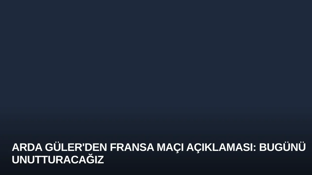 Arda Güler'den Fransa Maçı Açıklaması: Bugünü Unutturacağız