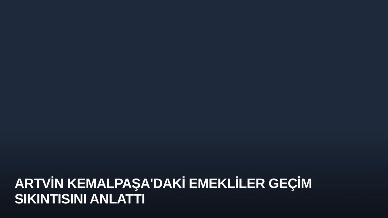 Artvin Kemalpaşa'daki Emekliler Geçim Sıkıntısını Anlattı