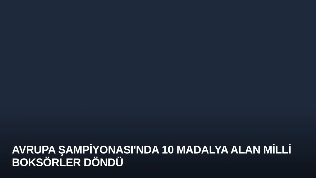 Avrupa Şampiyonası'nda 10 Madalya Alan Milli Boksörler Döndü