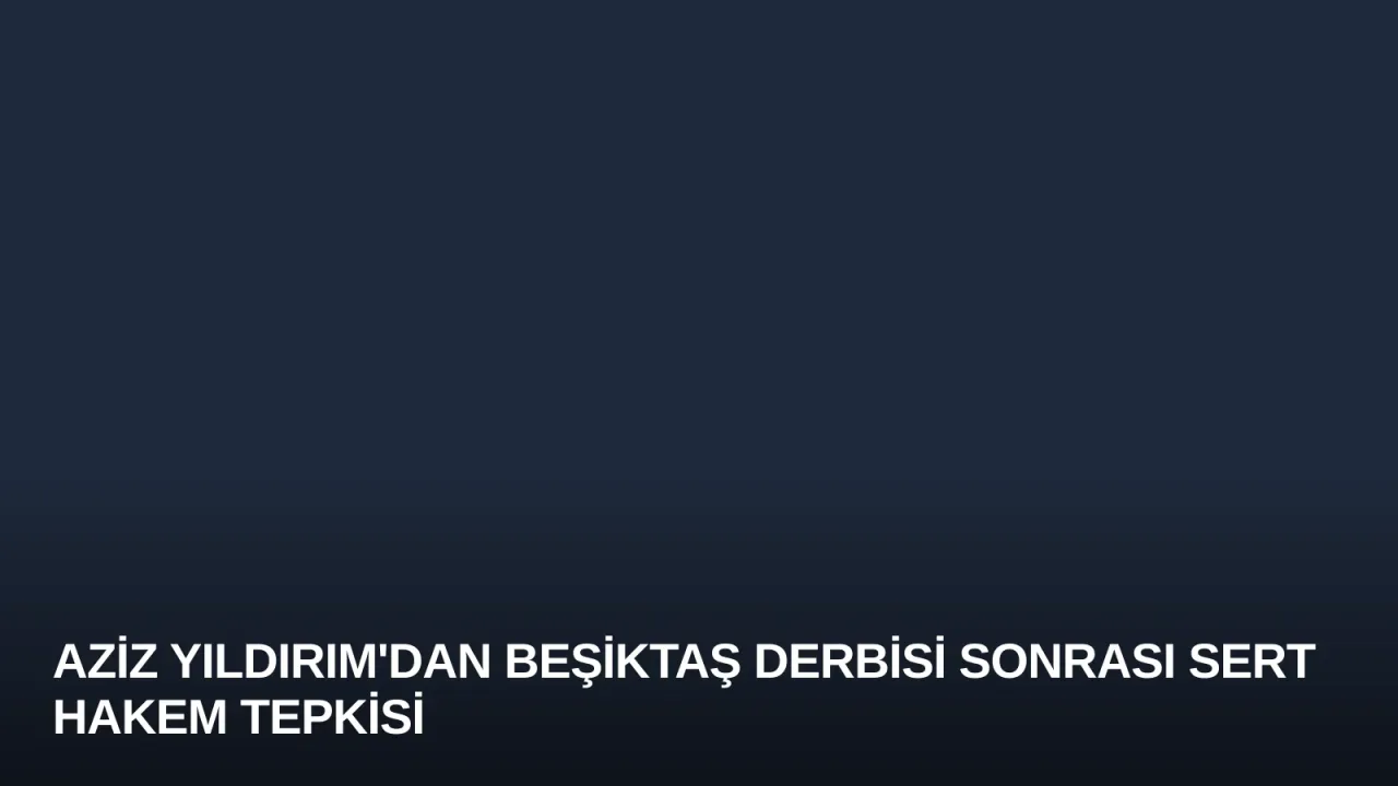 Aziz Yıldırım'dan Beşiktaş Derbisi Sonrası Sert Hakem Tepkisi
