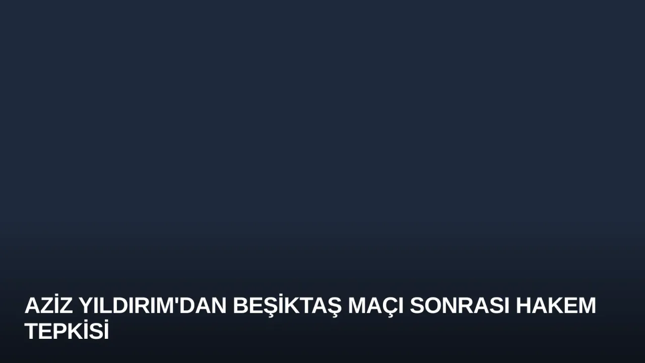 Aziz Yıldırım'dan Beşiktaş Maçı Sonrası Hakem Tepkisi
