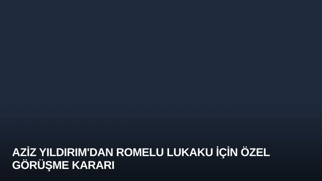 Aziz Yıldırım'dan Romelu Lukaku İçin Özel Görüşme Kararı