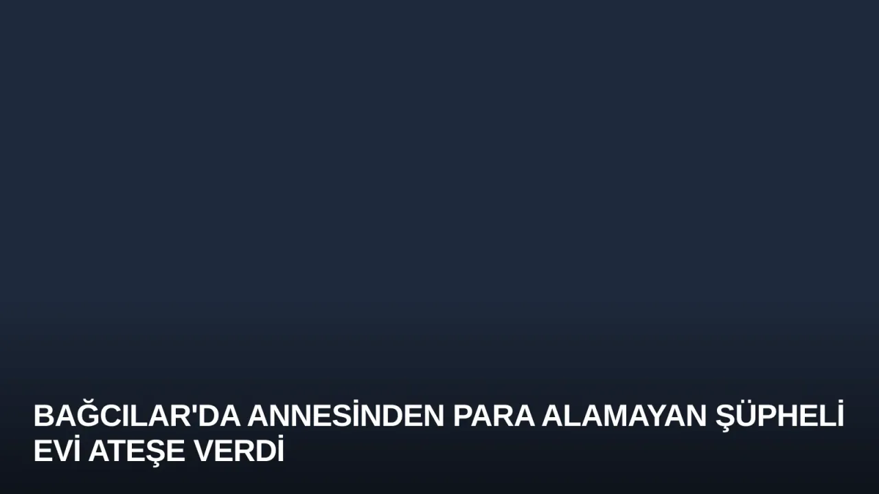 Bağcılar'da Annesinden Para Alamayan Şüpheli Evi Ateşe Verdi