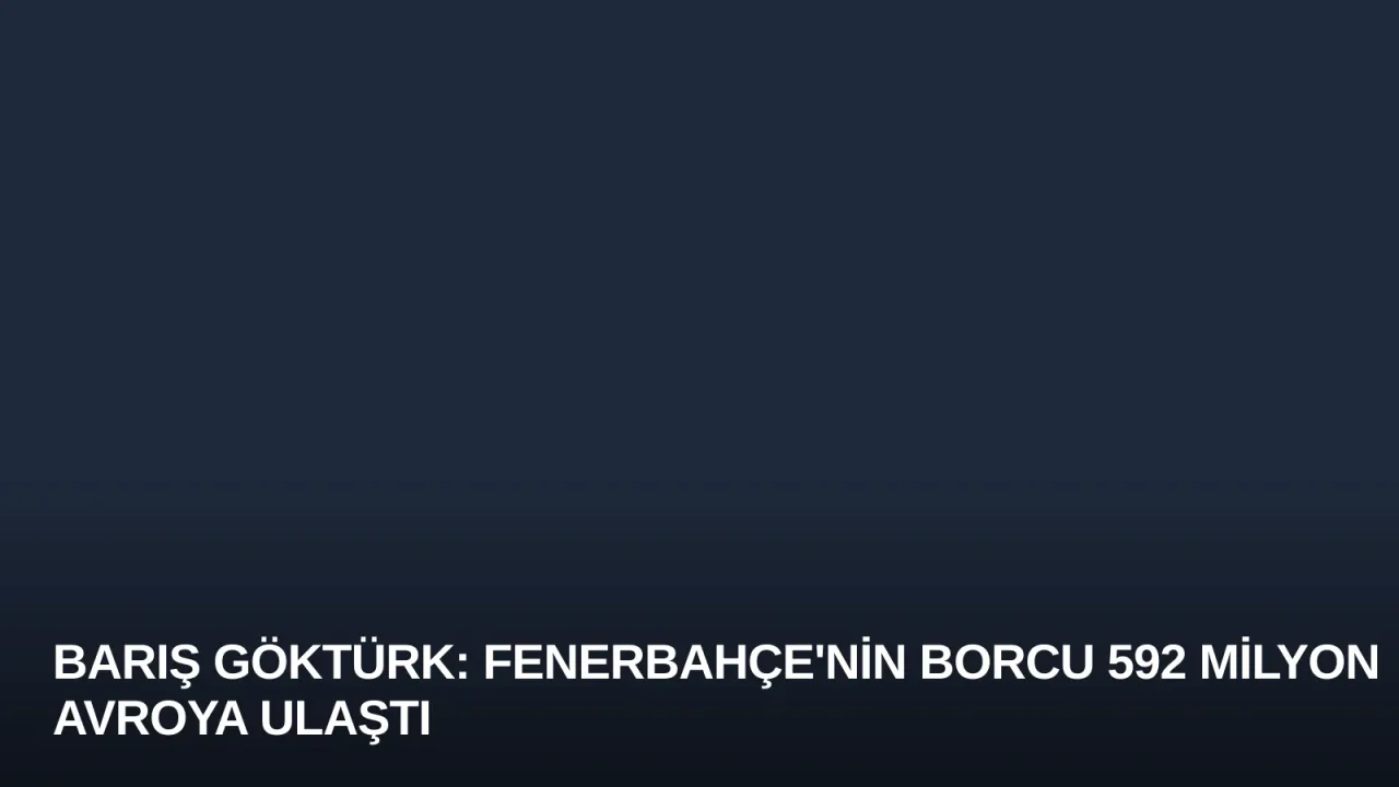 Barış Göktürk: Fenerbahçe'nin Borcu 592 Milyon Avroya Ulaştı