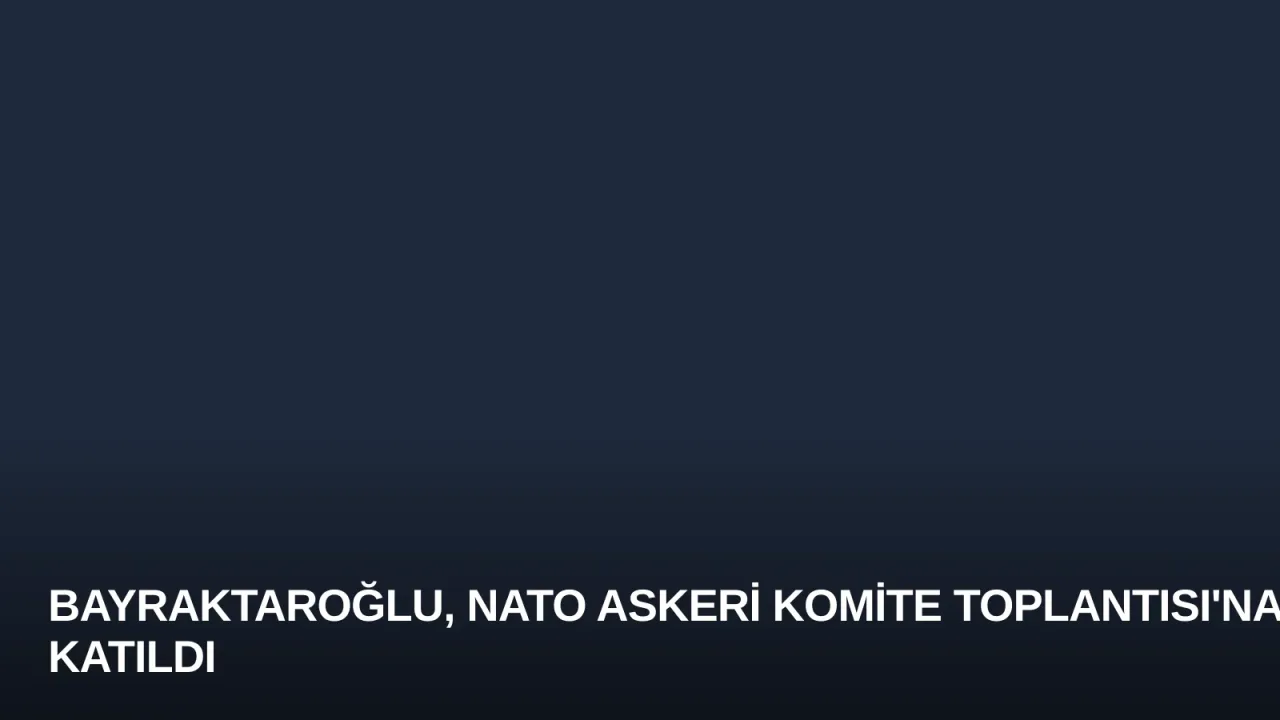 Bayraktaroğlu, NATO Askeri Komite Toplantısı'na Katıldı