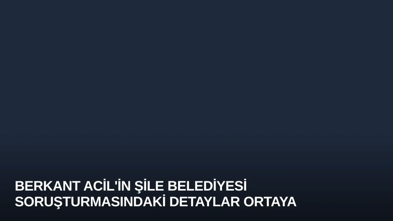 Berkant Acil'in Şile Belediyesi Soruşturmasındaki Detaylar Ortaya Çıktı
