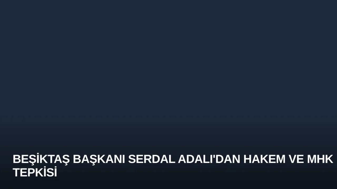 Beşiktaş Başkanı Serdal Adalı'dan Hakem ve MHK Tepkisi