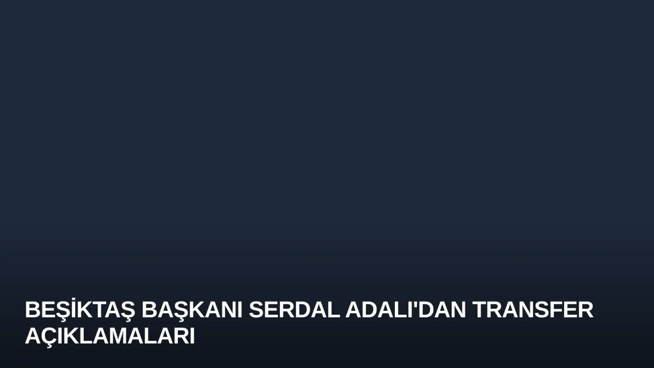 Beşiktaş Başkanı Serdal Adalı'dan Transfer Açıklamaları
