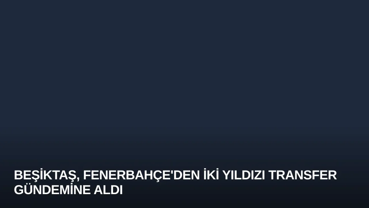 Beşiktaş, Fenerbahçe'den İki Yıldızı Transfer Gündemine Aldı