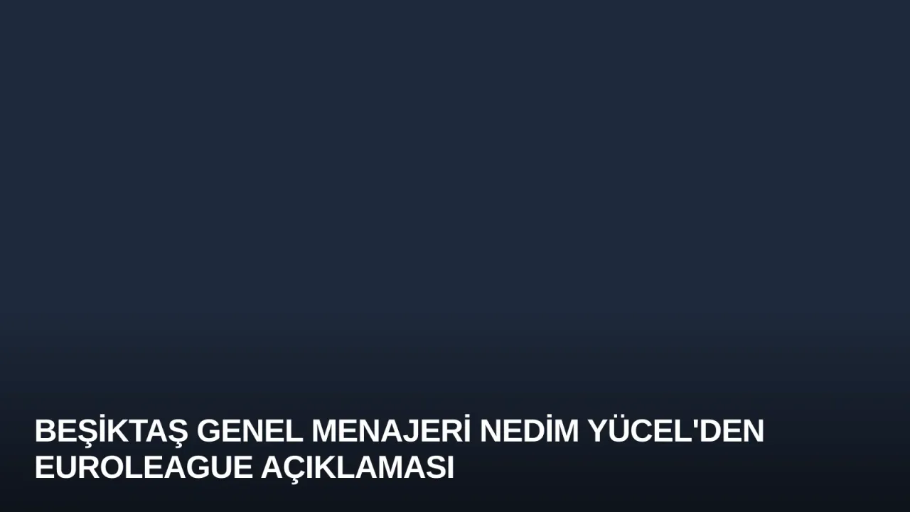 Beşiktaş Genel Menajeri Nedim Yücel'den Euroleague Açıklaması
