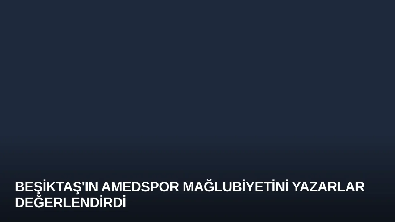 Beşiktaş'ın Amedspor Mağlubiyetini Yazarlar Değerlendirdi
