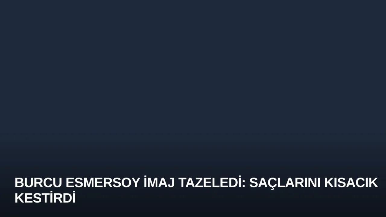 Burcu Esmersoy İmaj Tazeledi: Saçlarını Kısacık Kestirdi