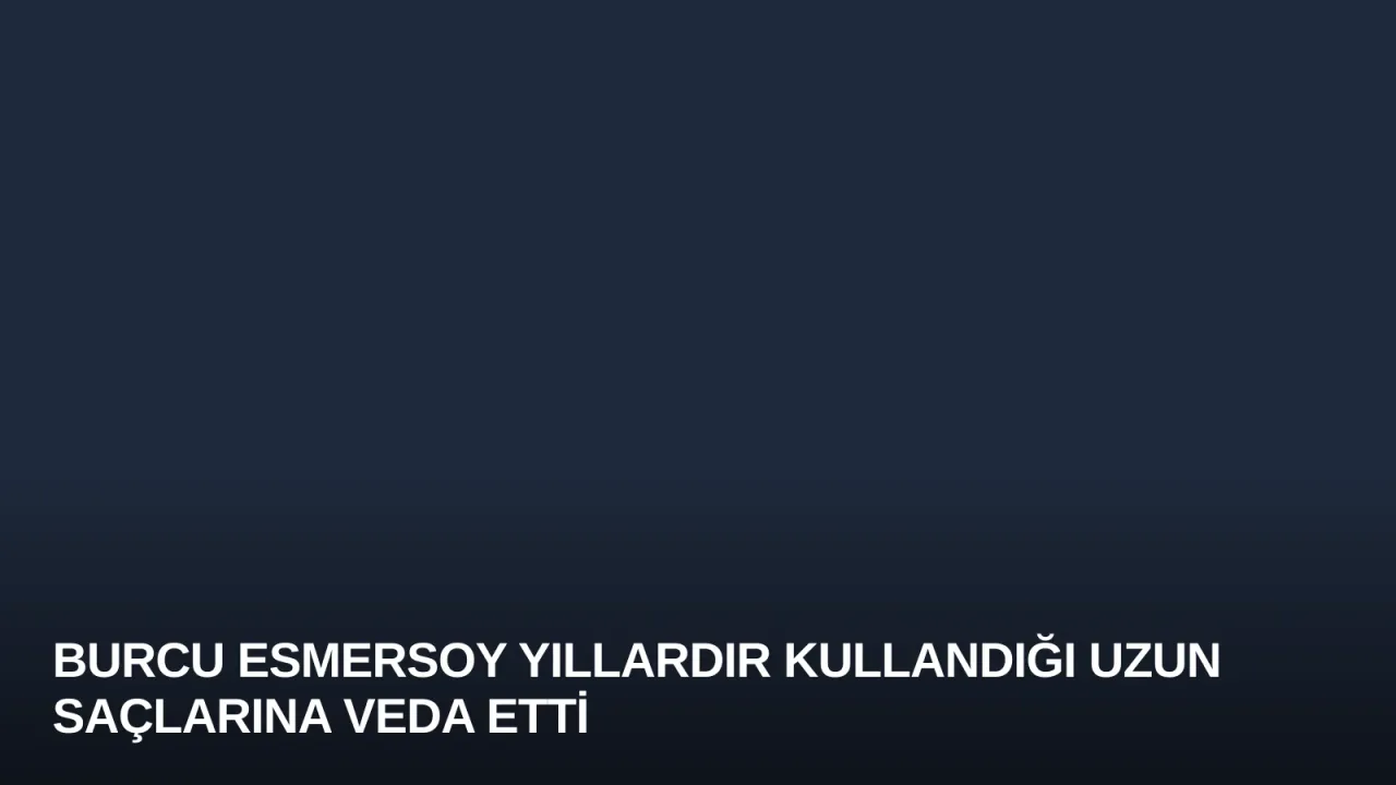 Burcu Esmersoy Yıllardır Kullandığı Uzun Saçlarına Veda Etti