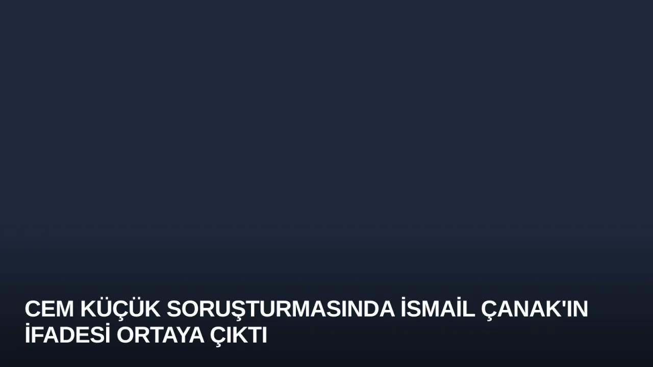 Cem Küçük Soruşturmasında İsmail Çanak'ın İfadesi Ortaya Çıktı