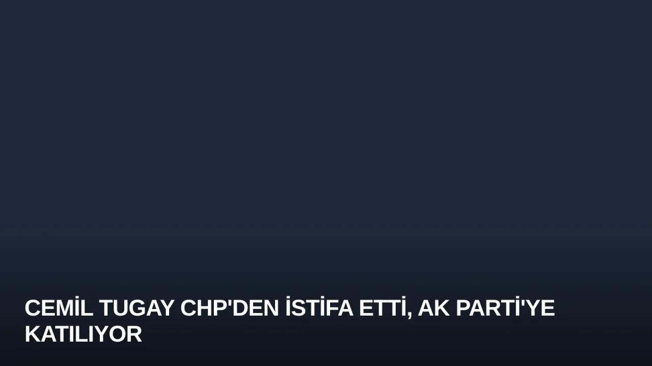 Cemil Tugay CHP'den İstifa Etti, AK Parti'ye Katılıyor