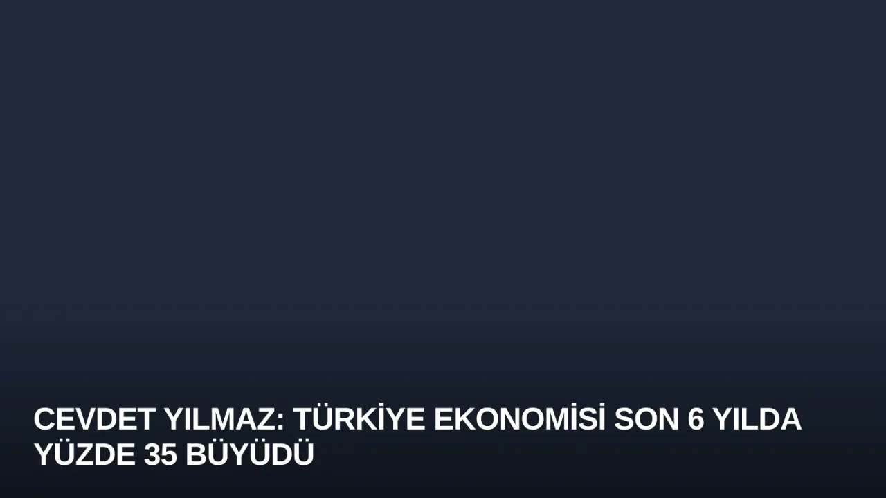 Cevdet Yılmaz: Türkiye Ekonomisi Son 6 Yılda Yüzde 35 Büyüdü