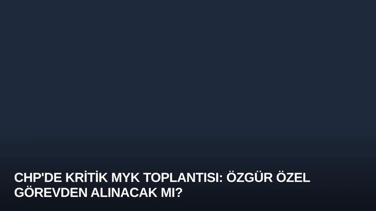 CHP'de Kritik MYK Toplantısı: Özgür Özel Görevden Alınacak mı?