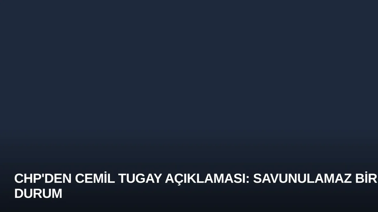 CHP'den Cemil Tugay Açıklaması: Savunulamaz Bir Durum