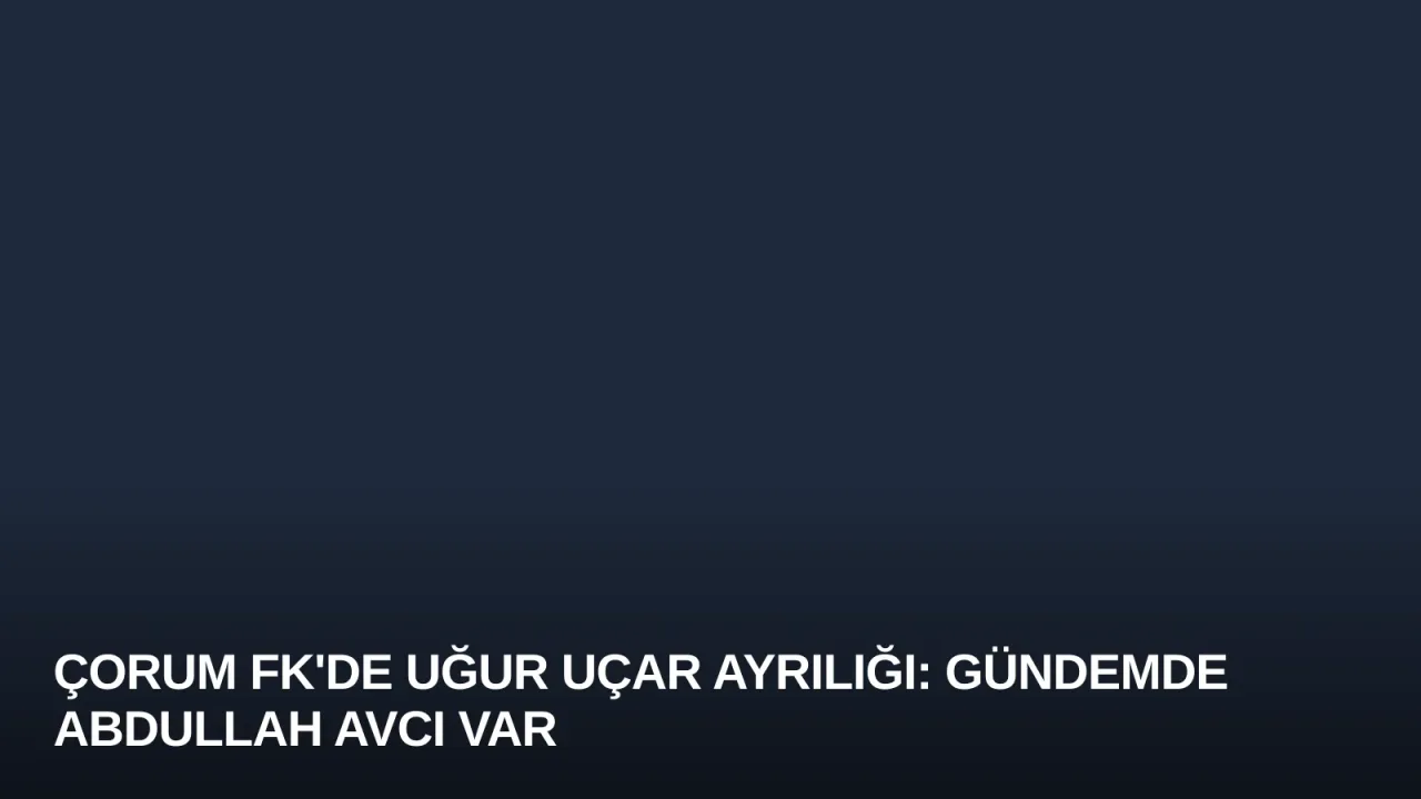 Çorum FK'de Uğur Uçar Ayrılığı: Gündemde Abdullah Avcı Var