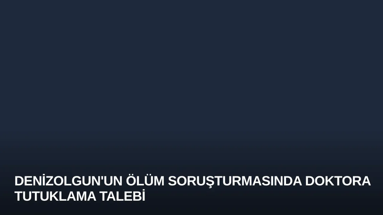 Denizolgun'un Ölüm Soruşturmasında Doktora Tutuklama Talebi