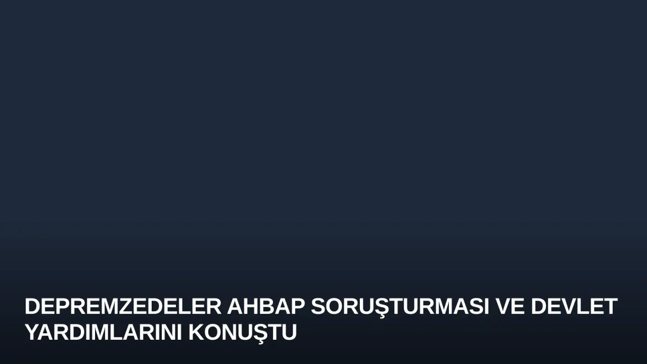 Depremzedeler Ahbap Soruşturması ve Devlet Yardımlarını Konuştu
