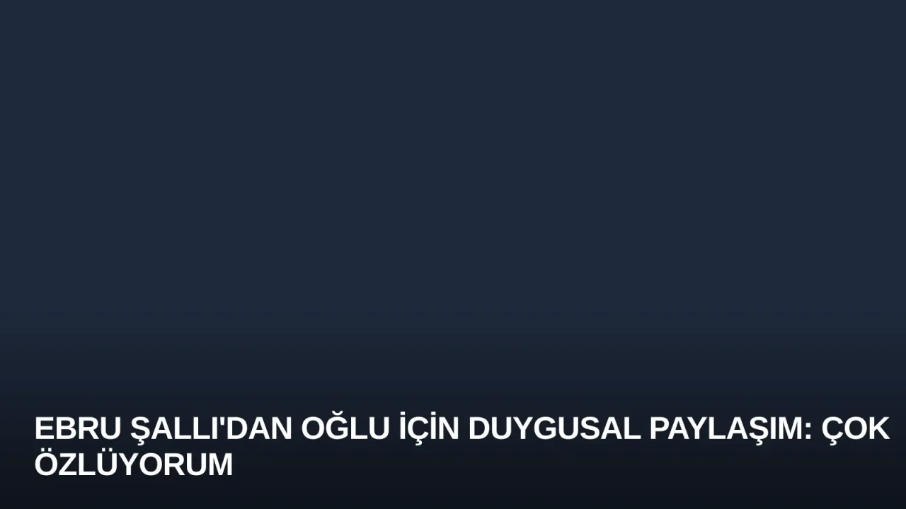Ebru Şallı'dan Oğlu İçin Duygusal Paylaşım: Çok Özlüyorum