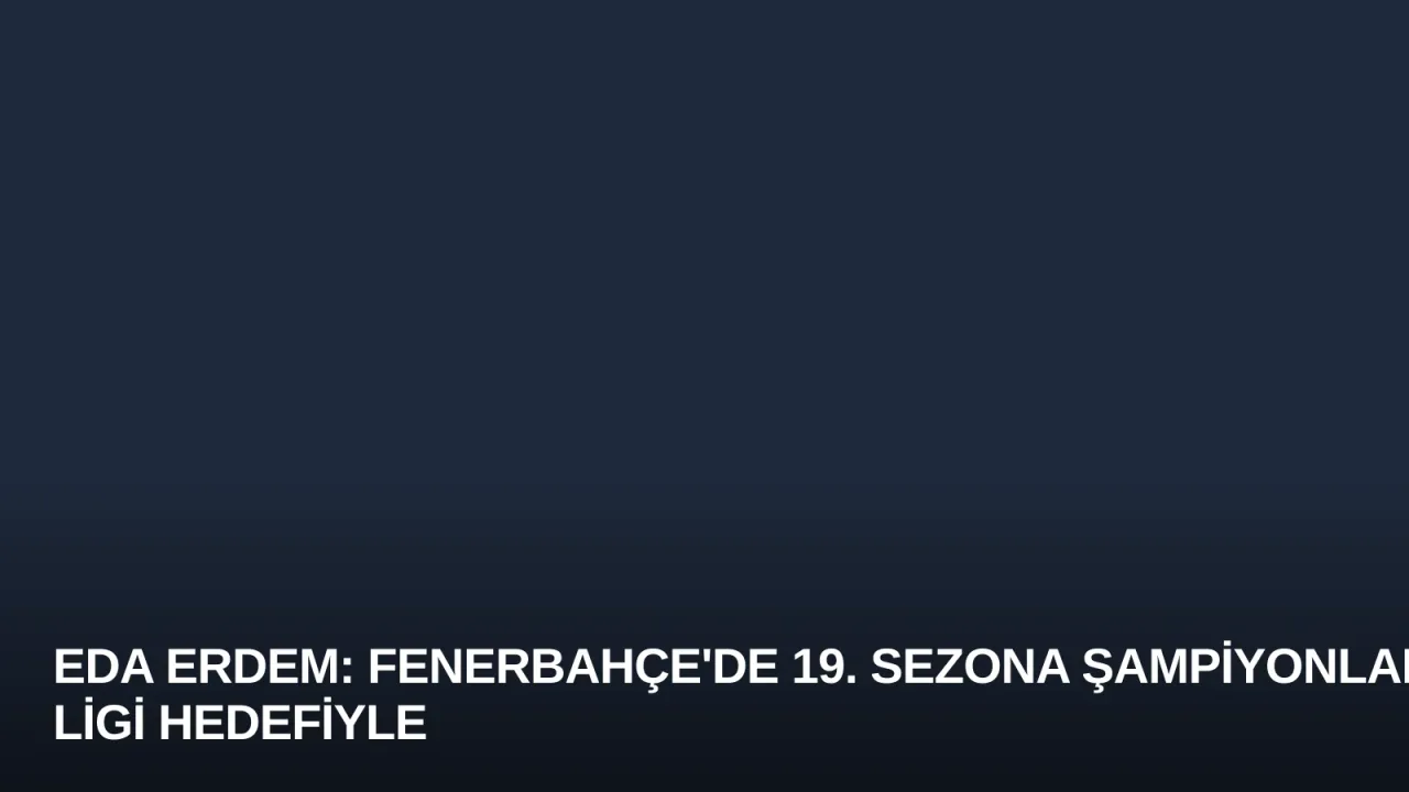 Eda Erdem: Fenerbahçe'de 19. Sezona Şampiyonlar Ligi Hedefiyle Başlıyorum
