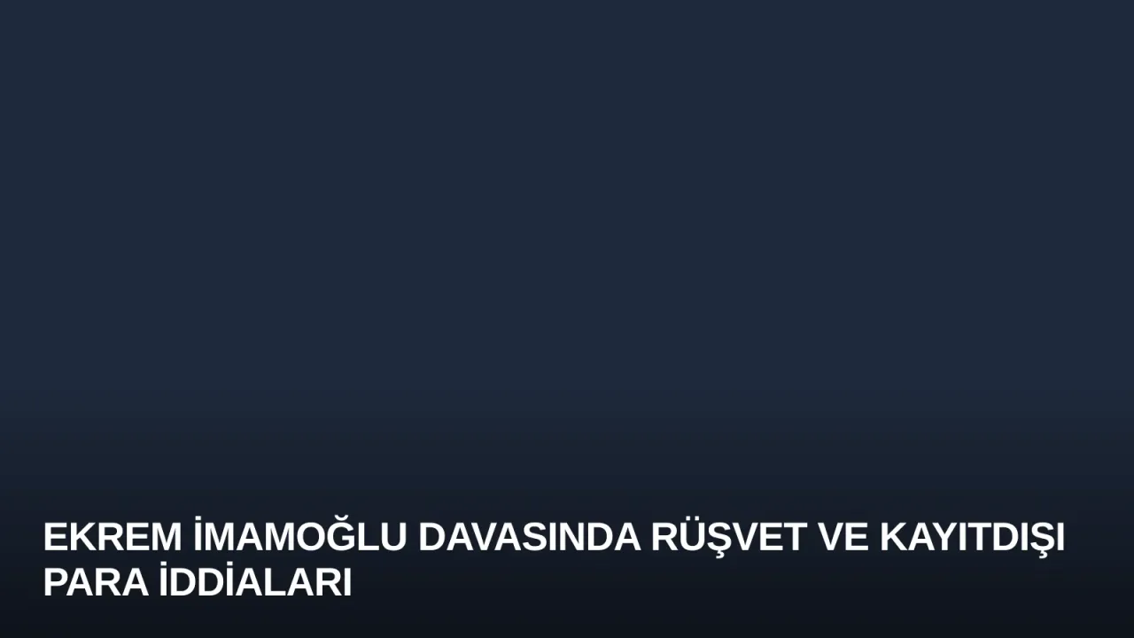 Ekrem İmamoğlu Davasında Rüşvet ve Kayıtdışı Para İddiaları
