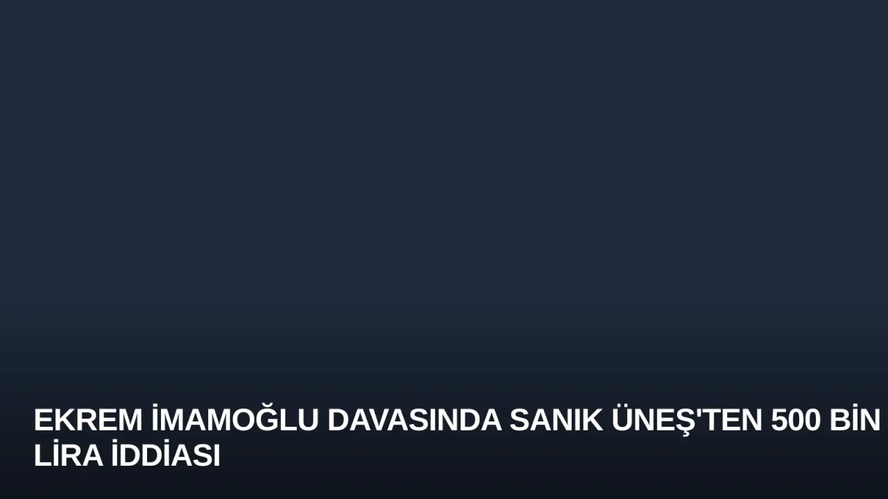 Ekrem İmamoğlu Davasında Sanık Üneş'ten 500 Bin Lira İddiası