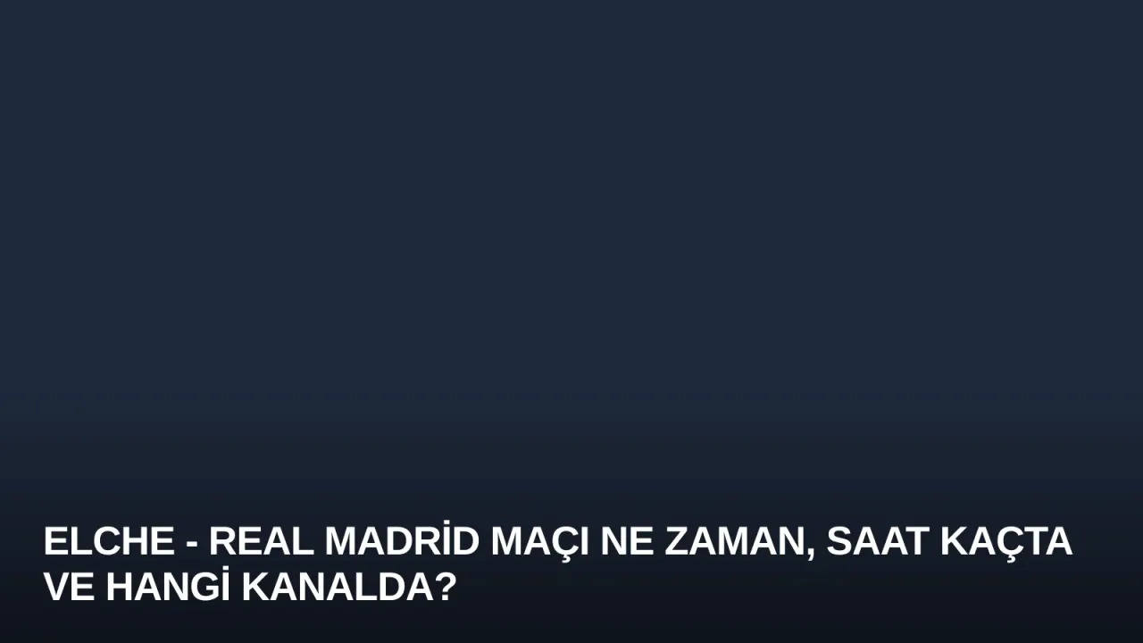 Elche - Real Madrid Maçı Ne Zaman, Saat Kaçta ve Hangi Kanalda?