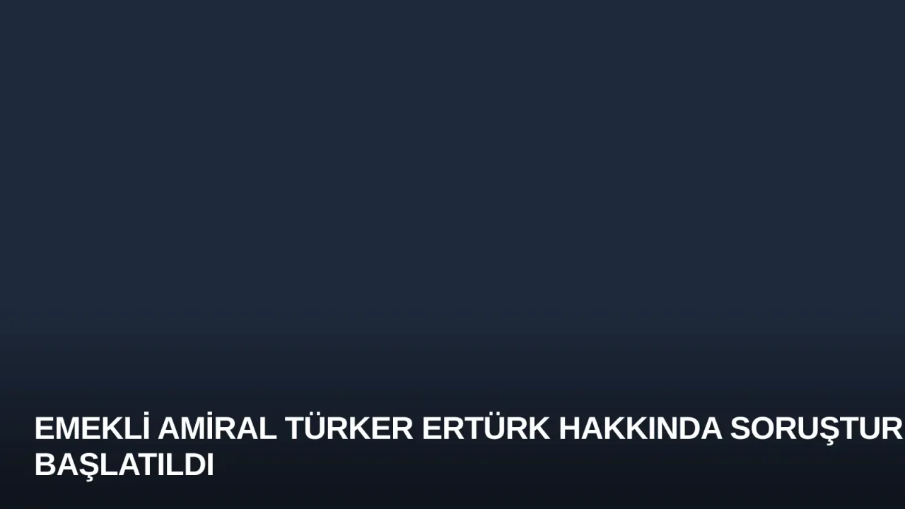 Emekli Amiral Türker Ertürk Hakkında Soruşturma Başlatıldı