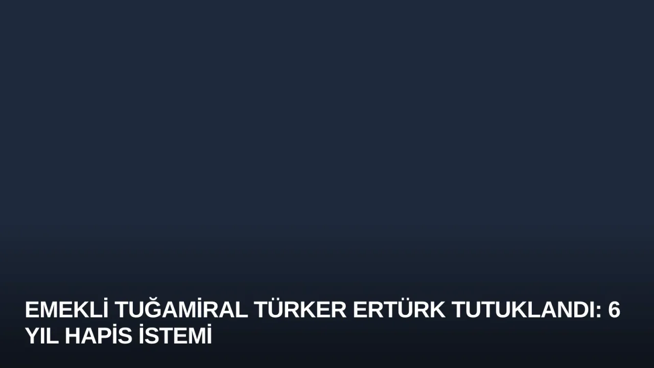 Emekli Tuğamiral Türker Ertürk Tutuklandı: 6 Yıl Hapis İstemi
