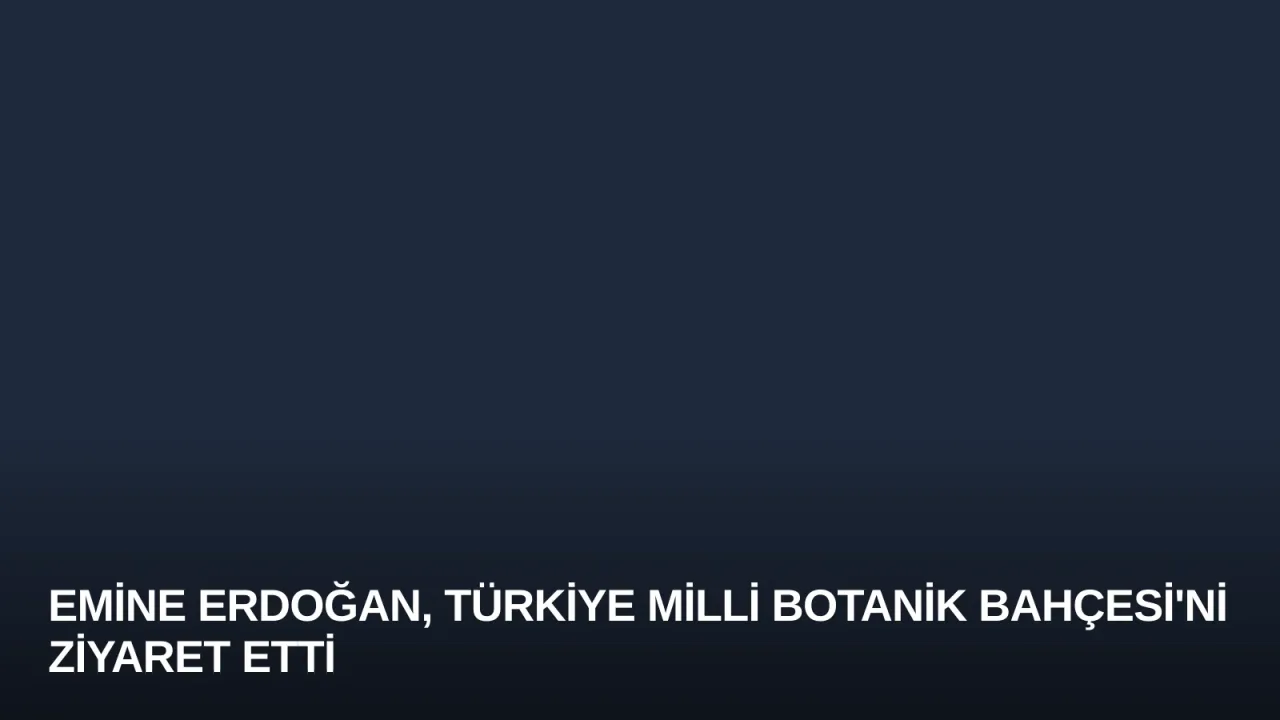 Emine Erdoğan, Türkiye Milli Botanik Bahçesi'ni Ziyaret Etti