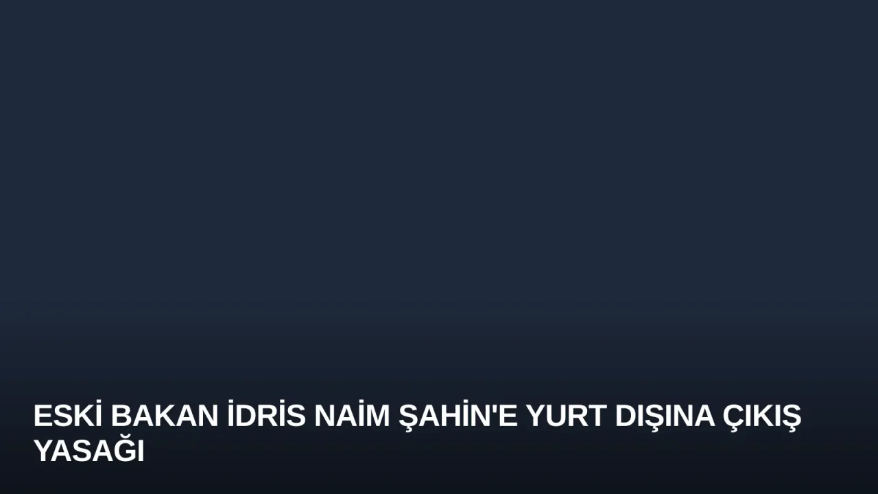 Eski Bakan İdris Naim Şahin'e Yurt Dışına Çıkış Yasağı