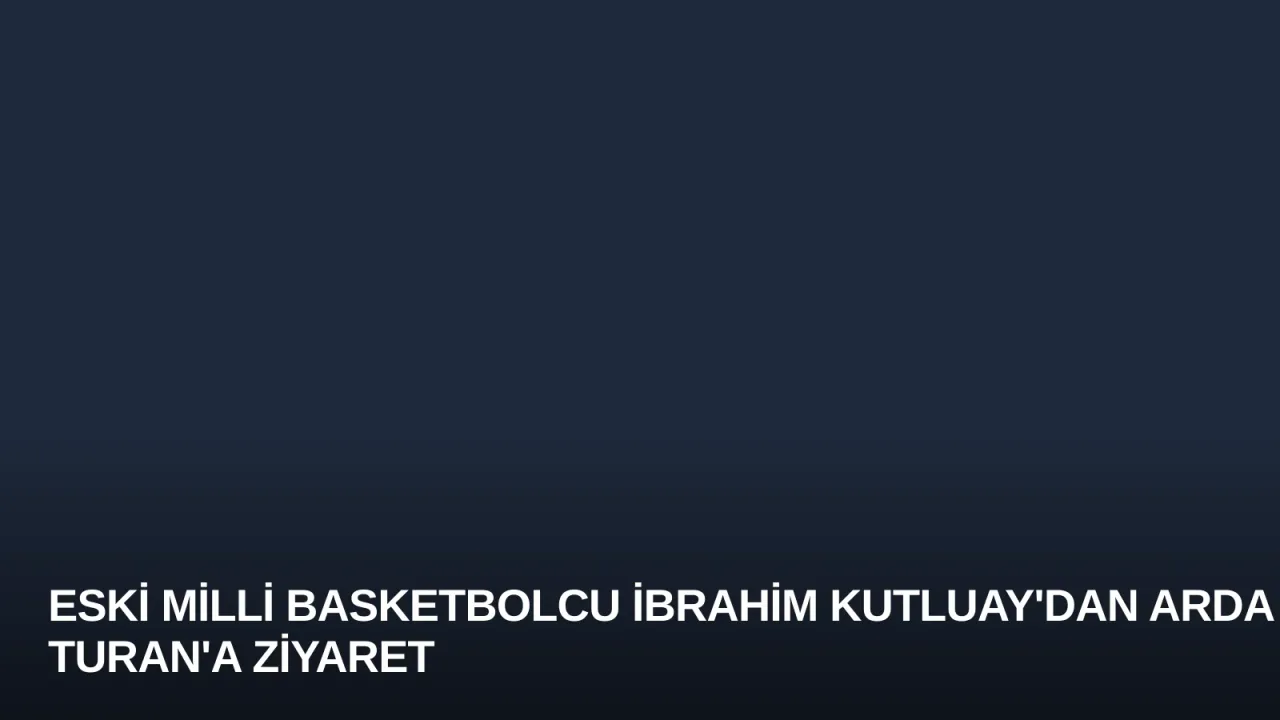 Eski Milli Basketbolcu İbrahim Kutluay'dan Arda Turan'a Ziyaret