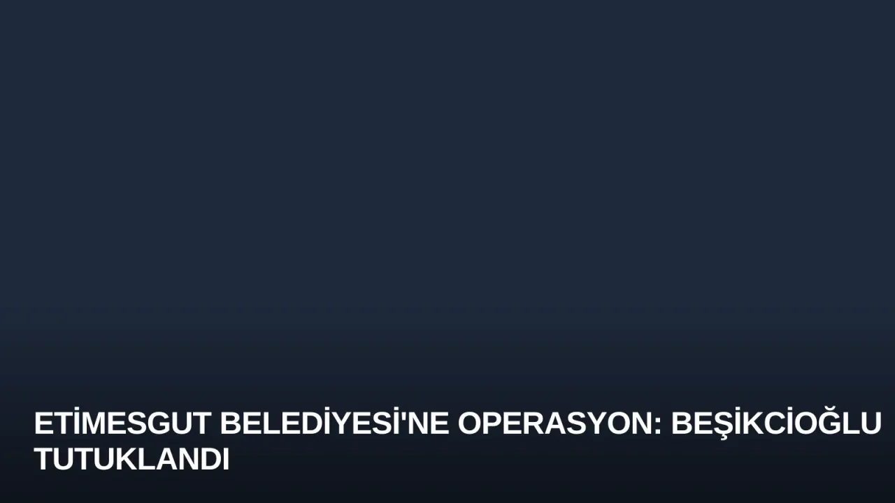 Etimesgut Belediyesi'ne Operasyon: Beşikcioğlu Tutuklandı