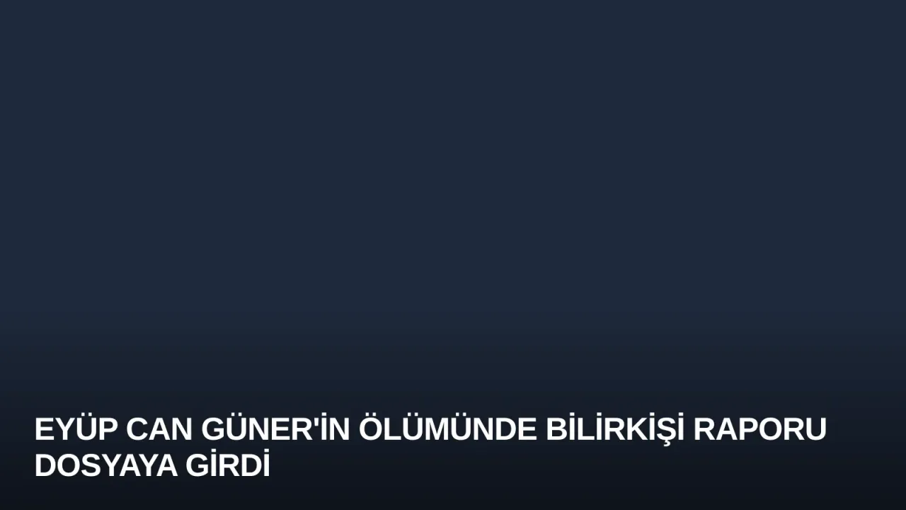 Eyüp Can Güner'in Ölümünde Bilirkişi Raporu Dosyaya Girdi