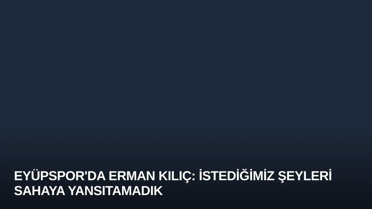 Eyüpspor'da Erman Kılıç: İstediğimiz Şeyleri Sahaya Yansıtamadık