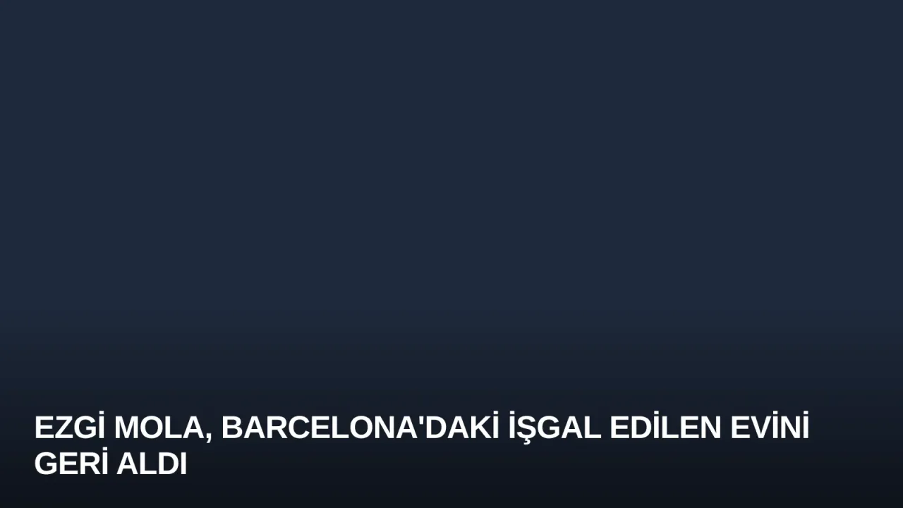 Ezgi Mola, Barcelona'daki İşgal Edilen Evini Geri Aldı