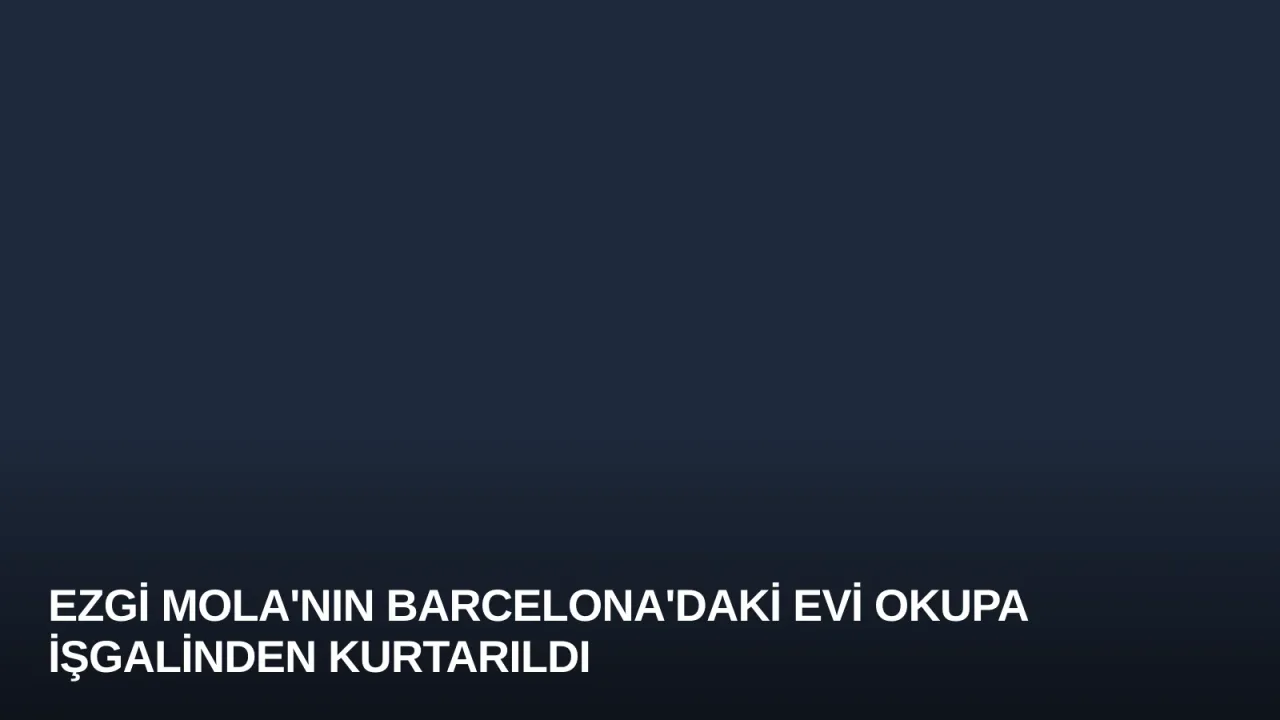 Ezgi Mola'nın Barcelona'daki Evi Okupa İşgalinden Kurtarıldı
