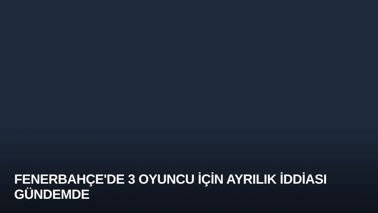 Fenerbahçe'de 3 Oyuncu İçin Ayrılık İddiası Gündemde