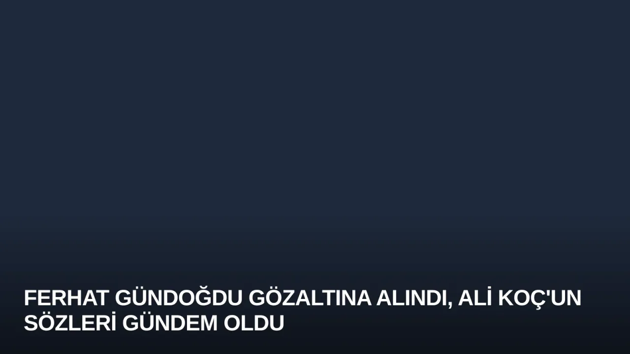 Ferhat Gündoğdu Gözaltına Alındı, Ali Koç'un Sözleri Gündem Oldu