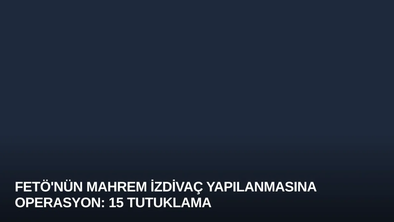 FETÖ'nün Mahrem İzdivaç Yapılanmasına Operasyon: 15 Tutuklama