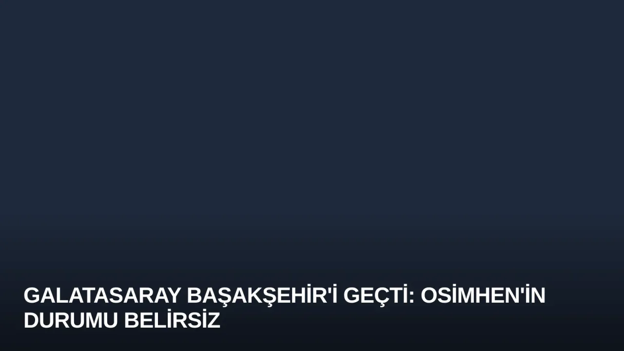 Galatasaray Başakşehir'i Geçti: Osimhen'in Durumu Belirsiz