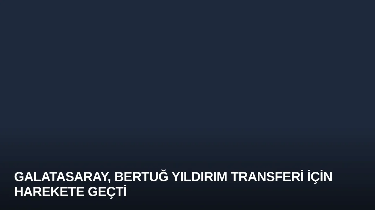 Galatasaray, Bertuğ Yıldırım Transferi İçin Harekete Geçti