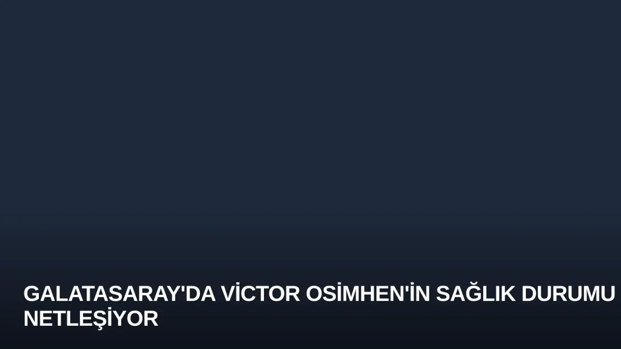 Galatasaray'da Victor Osimhen'in Sağlık Durumu Netleşiyor