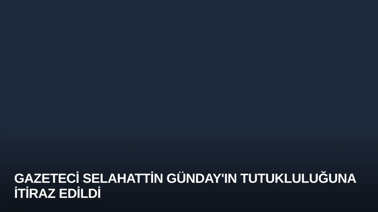 Gazeteci Selahattin Günday'ın Tutukluluğuna İtiraz Edildi